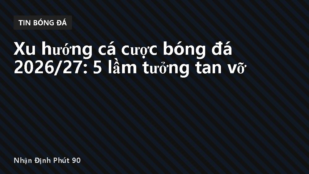 Xu hướng cá cược bóng đá 2026/27: 5 lầm tưởng tan vỡ
