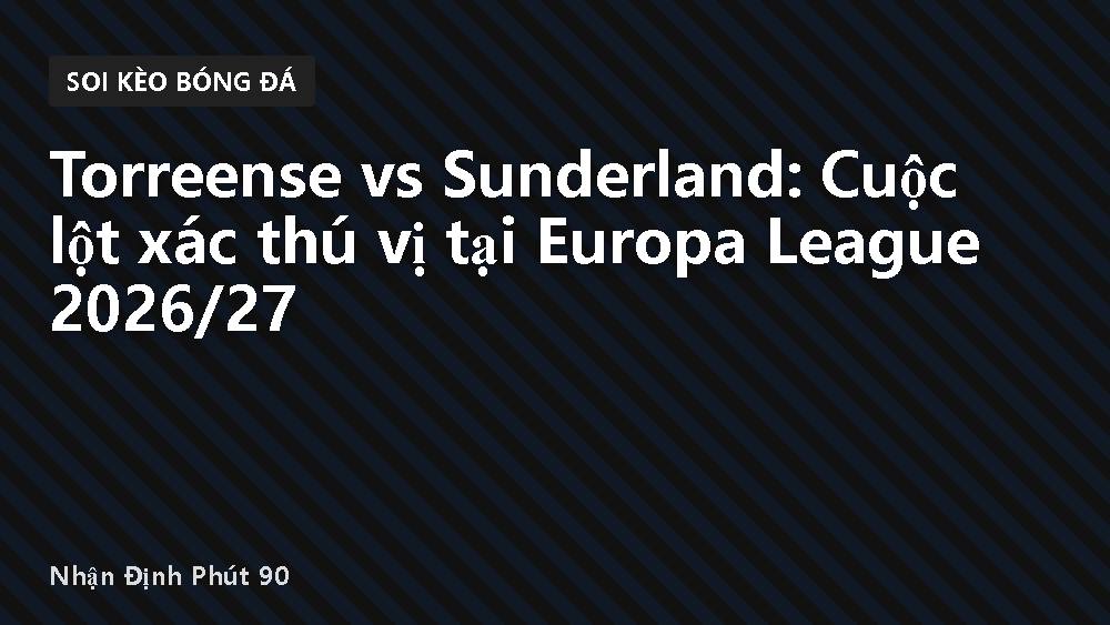 Torreense vs Sunderland: Cuộc lột xác thú vị tại Europa League 2026/27
